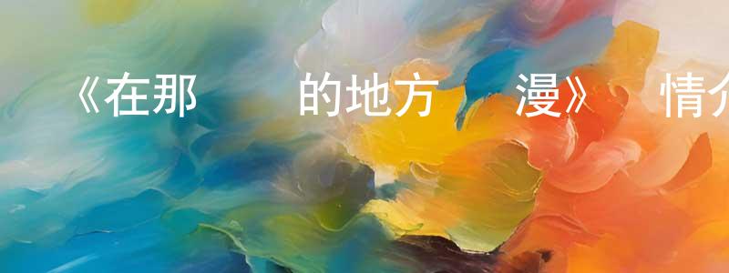 安玉霞的個人主頁,《在那遙遠的地方 動漫》詳情介紹_在那遙遠的地方 動漫已完結在線觀看_在那遙遠的地方 動漫迅雷下載_國漫